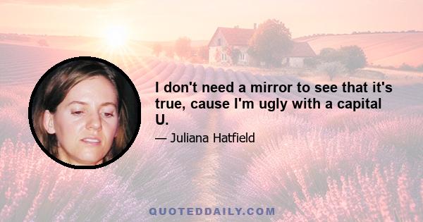 I don't need a mirror to see that it's true, cause I'm ugly with a capital U.