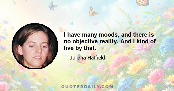 I have many moods, and there is no objective reality. And I kind of live by that.