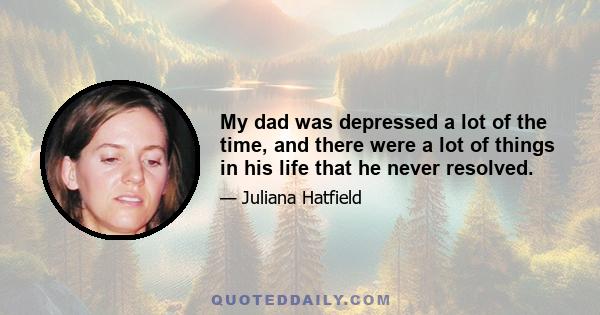 My dad was depressed a lot of the time, and there were a lot of things in his life that he never resolved.