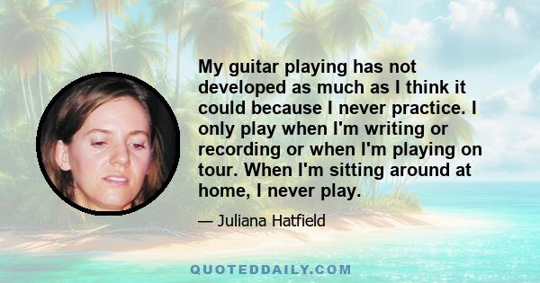 My guitar playing has not developed as much as I think it could because I never practice. I only play when I'm writing or recording or when I'm playing on tour. When I'm sitting around at home, I never play.