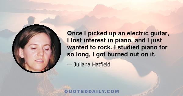 Once I picked up an electric guitar, I lost interest in piano, and I just wanted to rock. I studied piano for so long, I got burned out on it.