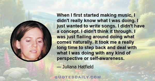 When I first started making music, I didn't really know what I was doing. I just wanted to write songs. I didn't have a concept. I didn't think it through. I was just flailing around doing what comes naturally. It took