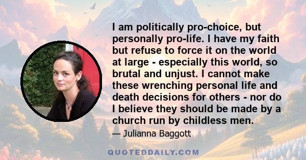 I am politically pro-choice, but personally pro-life. I have my faith but refuse to force it on the world at large - especially this world, so brutal and unjust. I cannot make these wrenching personal life and death