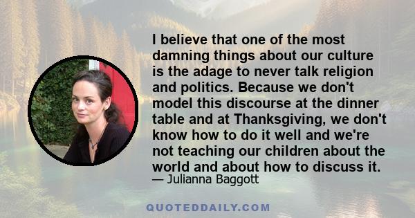 I believe that one of the most damning things about our culture is the adage to never talk religion and politics. Because we don't model this discourse at the dinner table and at Thanksgiving, we don't know how to do it 