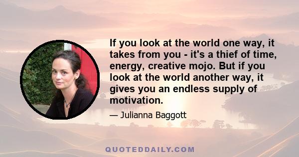 If you look at the world one way, it takes from you - it's a thief of time, energy, creative mojo. But if you look at the world another way, it gives you an endless supply of motivation.