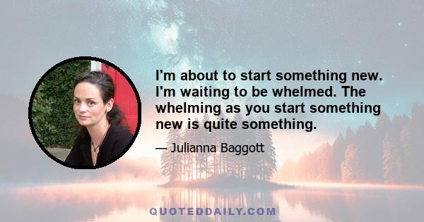 I'm about to start something new. I'm waiting to be whelmed. The whelming as you start something new is quite something.