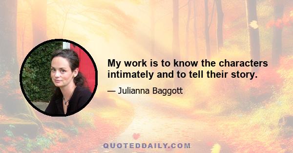 My work is to know the characters intimately and to tell their story.