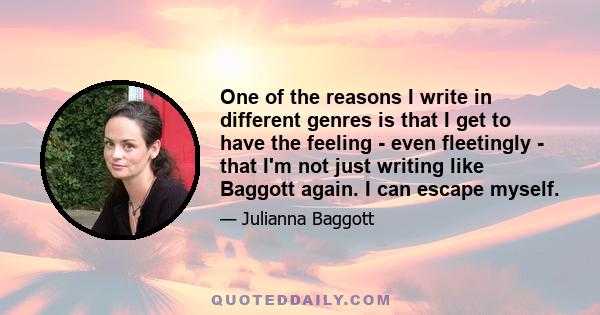 One of the reasons I write in different genres is that I get to have the feeling - even fleetingly - that I'm not just writing like Baggott again. I can escape myself.