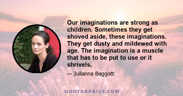 Our imaginations are strong as children. Sometimes they get shoved aside, these imaginations. They get dusty and mildewed with age. The imagination is a muscle that has to be put to use or it shrivels.