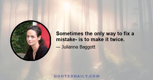 Sometimes the only way to fix a mistake- is to make it twice.