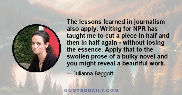 The lessons learned in journalism also apply. Writing for NPR has taught me to cut a piece in half and then in half again - without losing the essence. Apply that to the swollen prose of a bulky novel and you might