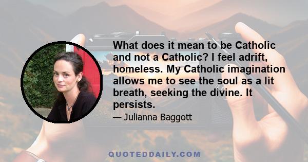 What does it mean to be Catholic and not a Catholic? I feel adrift, homeless. My Catholic imagination allows me to see the soul as a lit breath, seeking the divine. It persists.