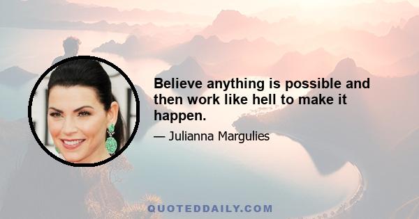 Believe anything is possible and then work like hell to make it happen.