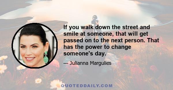 If you walk down the street and smile at someone, that will get passed on to the next person. That has the power to change someone's day.