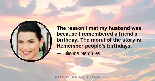 The reason I met my husband was because I remembered a friend's birthday. The moral of the story is: Remember people's birthdays.