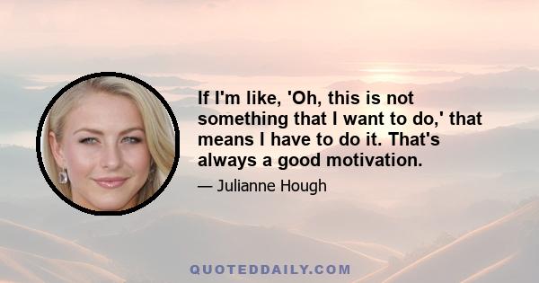 If I'm like, 'Oh, this is not something that I want to do,' that means I have to do it. That's always a good motivation.