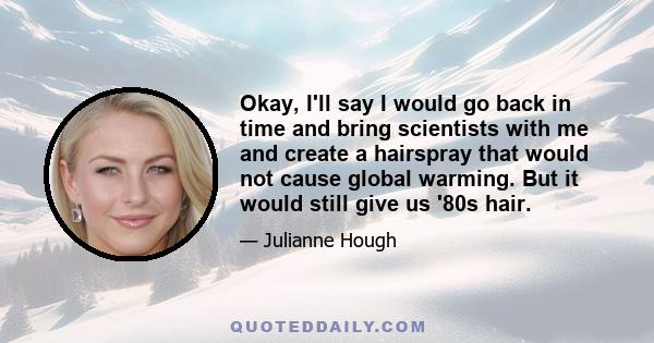 Okay, I'll say I would go back in time and bring scientists with me and create a hairspray that would not cause global warming. But it would still give us '80s hair.
