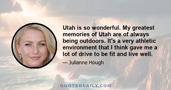 Utah is so wonderful. My greatest memories of Utah are of always being outdoors. It's a very athletic environment that I think gave me a lot of drive to be fit and live well.