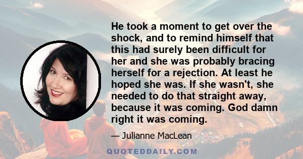 He took a moment to get over the shock, and to remind himself that this had surely been difficult for her and she was probably bracing herself for a rejection. At least he hoped she was. If she wasn't, she needed to do