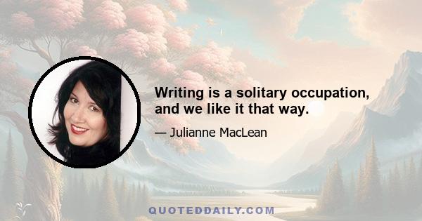 Writing is a solitary occupation, and we like it that way.