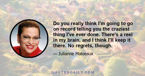 Do you really think I'm going to go on record telling you the craziest thing I've ever done. There's a reel in my brain, and I think I'll keep it there. No regrets, though.