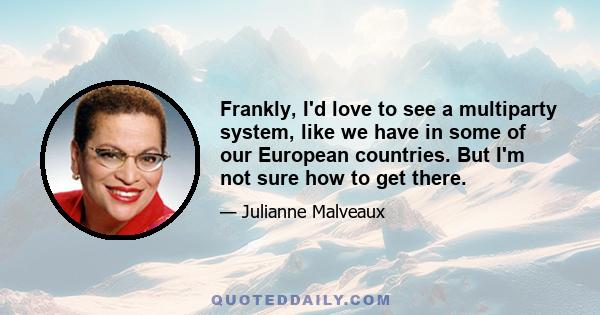 Frankly, I'd love to see a multiparty system, like we have in some of our European countries. But I'm not sure how to get there.