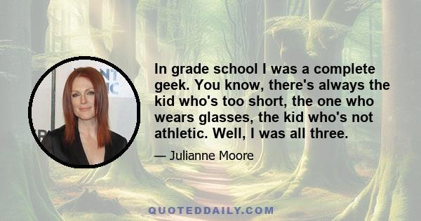 In grade school I was a complete geek. You know, there's always the kid who's too short, the one who wears glasses, the kid who's not athletic. Well, I was all three.