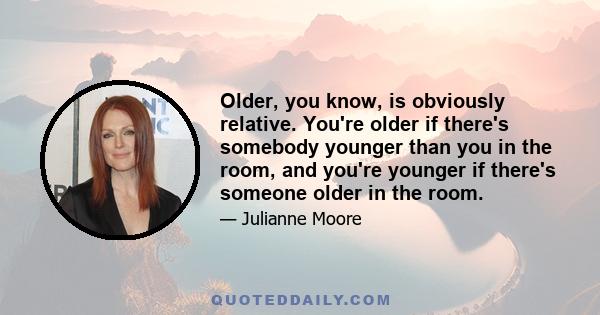 Older, you know, is obviously relative. You're older if there's somebody younger than you in the room, and you're younger if there's someone older in the room.