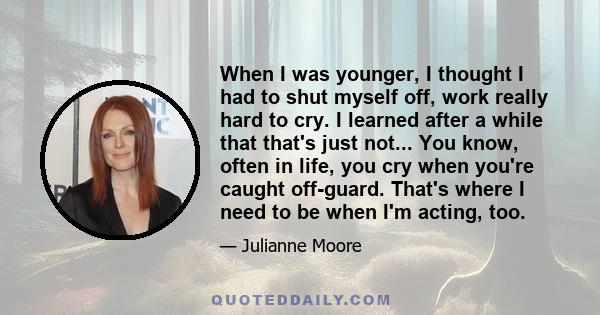 When I was younger, I thought I had to shut myself off, work really hard to cry. I learned after a while that that's just not... You know, often in life, you cry when you're caught off-guard. That's where I need to be
