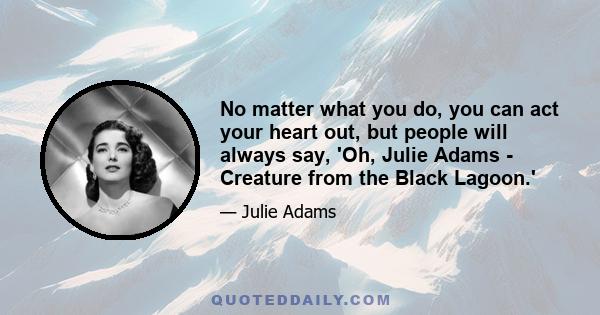 No matter what you do, you can act your heart out, but people will always say, 'Oh, Julie Adams - Creature from the Black Lagoon.'