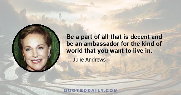 Be a part of all that is decent and be an ambassador for the kind of world that you want to live in.