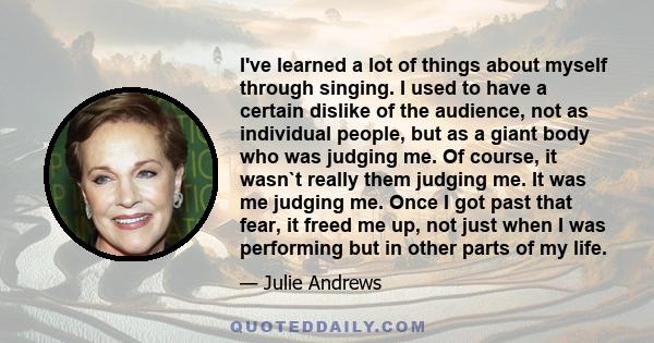 I've learned a lot of things about myself through singing. I used to have a certain dislike of the audience, not as individual people, but as a giant body who was judging me. Of course, it wasn`t really them judging me. 