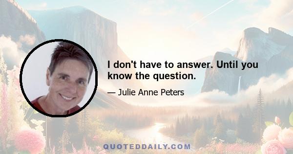 I don't have to answer. Until you know the question.