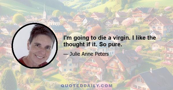 I'm going to die a virgin. I like the thought if it. So pure.