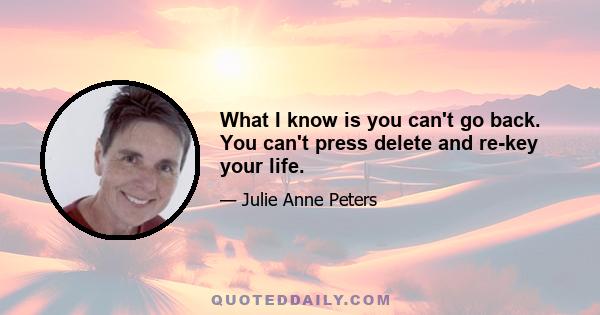 What I know is you can't go back. You can't press delete and re-key your life.