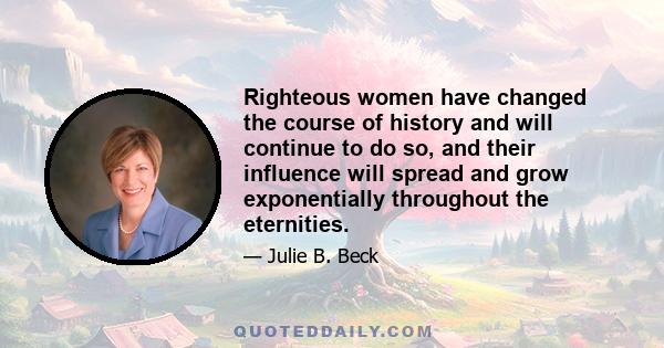 Righteous women have changed the course of history and will continue to do so, and their influence will spread and grow exponentially throughout the eternities.