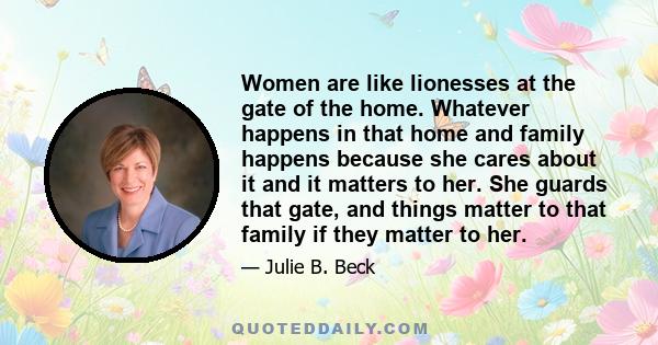 Women are like lionesses at the gate of the home. Whatever happens in that home and family happens because she cares about it and it matters to her. She guards that gate, and things matter to that family if they matter