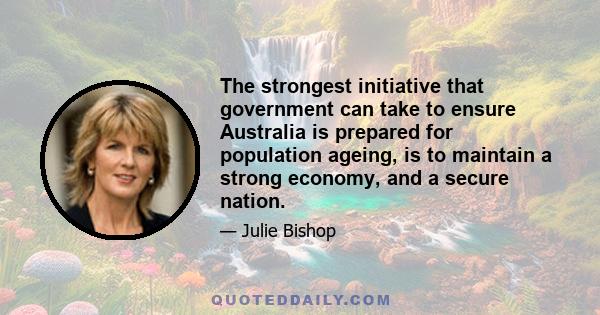 The strongest initiative that government can take to ensure Australia is prepared for population ageing, is to maintain a strong economy, and a secure nation.