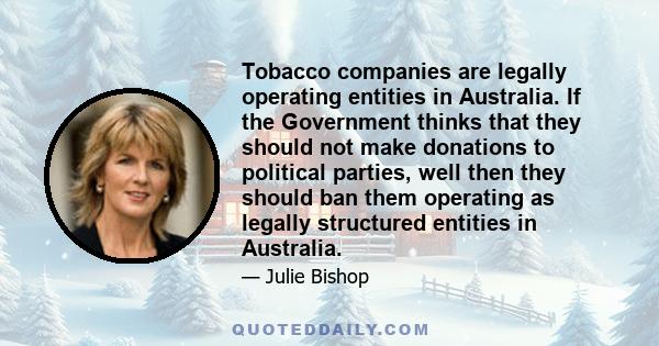 Tobacco companies are legally operating entities in Australia. If the Government thinks that they should not make donations to political parties, well then they should ban them operating as legally structured entities