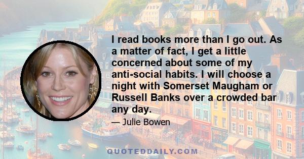 I read books more than I go out. As a matter of fact, I get a little concerned about some of my anti-social habits. I will choose a night with Somerset Maugham or Russell Banks over a crowded bar any day.