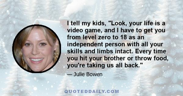 I tell my kids, Look, your life is a video game, and I have to get you from level zero to 18 as an independent person with all your skills and limbs intact. Every time you hit your brother or throw food, you're taking