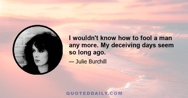 I wouldn't know how to fool a man any more. My deceiving days seem so long ago.