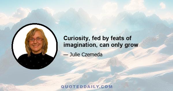 Curiosity, fed by feats of imagination, can only grow