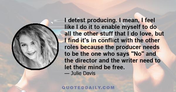 I detest producing. I mean, I feel like I do it to enable myself to do all the other stuff that I do love, but I find it's in conflict with the other roles because the producer needs to be the one who says No and the