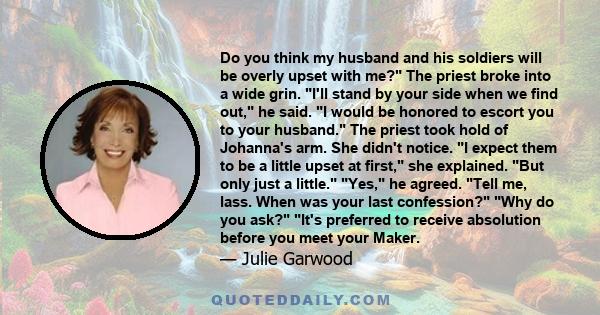 Do you think my husband and his soldiers will be overly upset with me? The priest broke into a wide grin. I'll stand by your side when we find out, he said. I would be honored to escort you to your husband. The priest