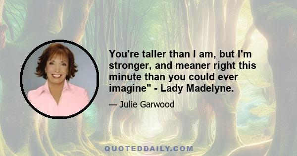 You're taller than I am, but I'm stronger, and meaner right this minute than you could ever imagine - Lady Madelyne.