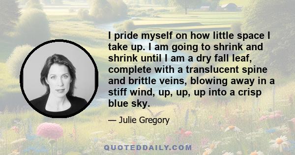 I pride myself on how little space I take up. I am going to shrink and shrink until I am a dry fall leaf, complete with a translucent spine and brittle veins, blowing away in a stiff wind, up, up, up into a crisp blue