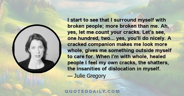 I start to see that I surround myself with broken people; more broken than me. Ah, yes, let me count your cracks. Let's see, one hundred, two... yes, you'll do nicely. A cracked companion makes me look more whole, gives 