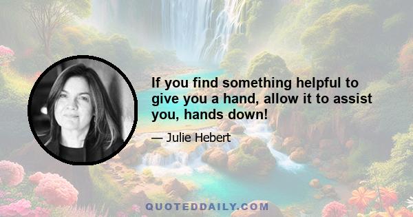 If you find something helpful to give you a hand, allow it to assist you, hands down!