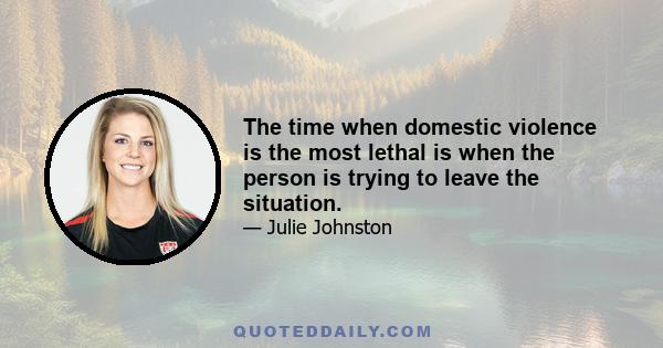 The time when domestic violence is the most lethal is when the person is trying to leave the situation.